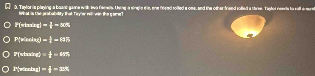 Taylor is playing a board game with two friends. Using a single die, one friend rolled a one, and the other friend rolled a three. Taylor needs to roll a num
What is the probability that Taylor will win the game?
P(winning) = 3/6 =50%
P(winning) = 5/6 =83%
v overline 3iloverline I ing) = 4/6 =66%
P(winning) = 2/6 =33%