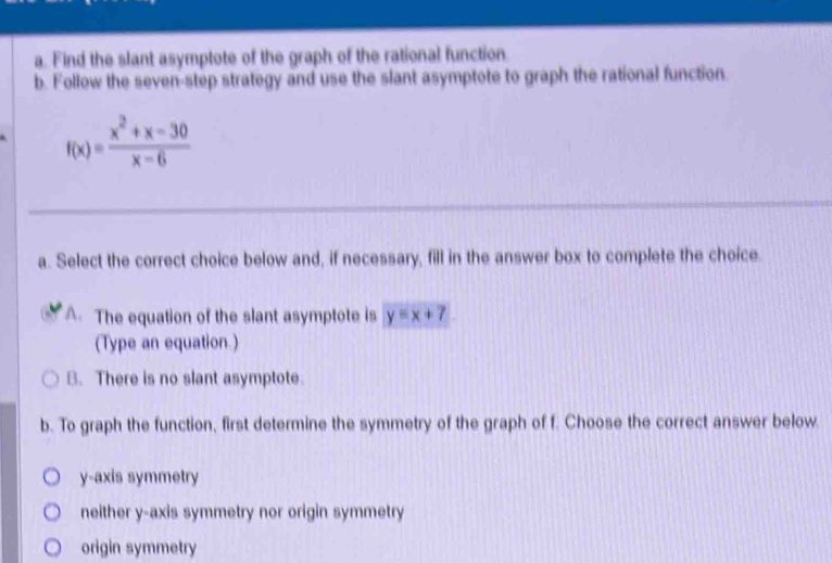 Find the slant asymptote of the graph of the rational function
b. Follow the seven-step strategy and use the slant asymptote to graph the rational function.
f(x)= (x^2+x-30)/x-6 
a. Select the correct choice below and, if necessary, fill in the answer box to complete the choice.
A. The equation of the slant asymptote is y=x+7
(Type an equation.)
B. There is no slant asymptote.
b. To graph the function, first determine the symmetry of the graph of f. Choose the correct answer below.
y-axis symmetry
neither y-axis symmetry nor origin symmetry
origin symmetry