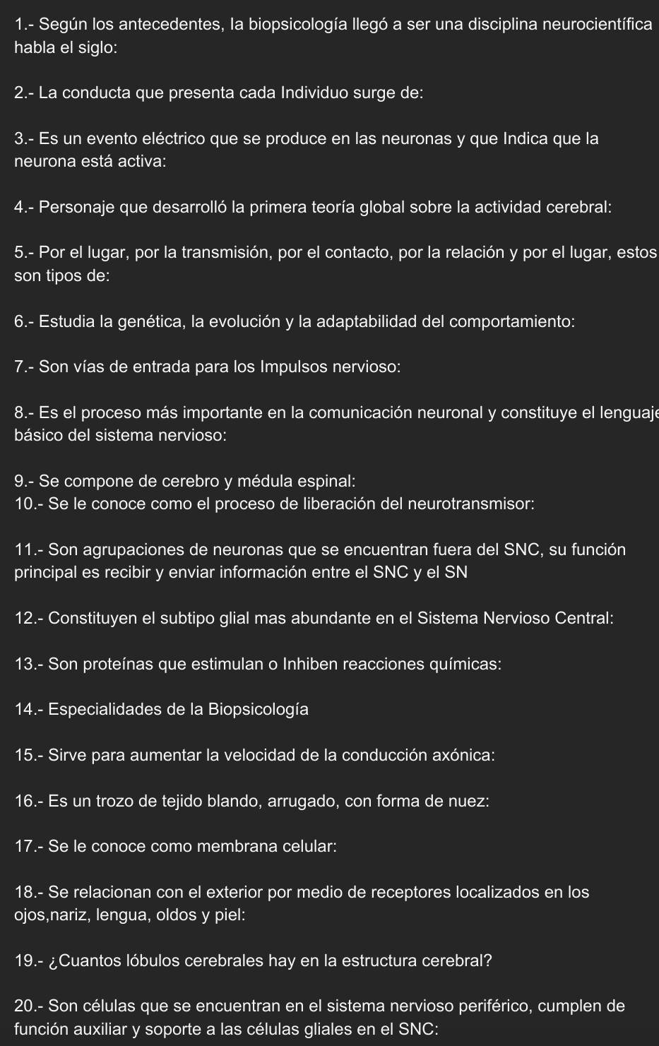 1.- Según los antecedentes, la biopsicología llegó a ser una disciplina neurocientífica
habla el siglo:
2.- La conducta que presenta cada Individuo surge de:
3.- Es un evento eléctrico que se produce en las neuronas y que Indica que la
neurona está activa:
4.- Personaje que desarrolló la primera teoría global sobre la actividad cerebral:
5.- Por el lugar, por la transmisión, por el contacto, por la relación y por el lugar, estos
son tipos de:
6.- Estudia la genética, la evolución y la adaptabilidad del comportamiento:
7.- Son vías de entrada para los Impulsos nervioso:
8.- Es el proceso más importante en la comunicación neuronal y constituye el lenguaje
básico del sistema nervioso:
9.- Se compone de cerebro y médula espinal:
10.- Se le conoce como el proceso de liberación del neurotransmisor:
11.- Son agrupaciones de neuronas que se encuentran fuera del SNC, su función
principal es recibir y enviar información entre el SNC y el SN
12.- Constituyen el subtipo glial mas abundante en el Sistema Nervioso Central:
13.- Son proteínas que estimulan o Inhiben reacciones químicas:
14.- Especialidades de la Biopsicología
15.- Sirve para aumentar la velocidad de la conducción axónica:
16.- Es un trozo de tejido blando, arrugado, con forma de nuez:
17.- Se le conoce como membrana celular:
18.- Se relacionan con el exterior por medio de receptores localizados en los
ojos,nariz, lengua, oldos y piel:
19.- ¿Cuantos lóbulos cerebrales hay en la estructura cerebral?
20.- Son células que se encuentran en el sistema nervioso periférico, cumplen de
función auxiliar y soporte a las células gliales en el SNC: