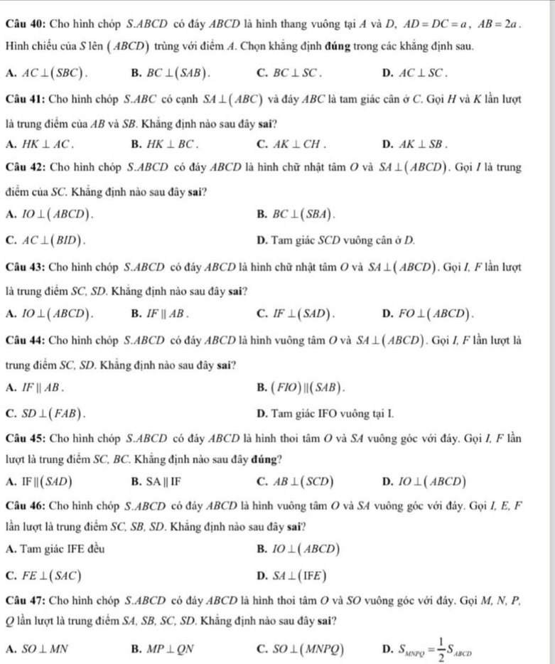 Cho hình chóp S.ABCD có đáy ABCD là hình thang vuông tại A và D, AD=DC=a,AB=2a.
Hình chiếu của Slen(ABCD) trùng với điểm A. Chọn khẳng định đúng trong các khẳng định sau.
A. AC⊥ (SBC). B. BC⊥ (SAB). C. BC⊥ SC. D. AC⊥ SC.
Câu 41: Cho hình chóp S.ABC có cạnh SA⊥ (ABC) và đáy ABC là tam giác cân ở C. Gọi H và K lần lượt
là trung điểm cuaAB * và SB. Khăng định nào sau đây sai?
A. HK⊥ AC. B. HK⊥ BC. C. AK⊥ CH. D. AK⊥ SB.
Câu 42: Cho hình chóp S.ABCD có đáy ABCD là hình chữ nhật tan O và SA⊥ (ABCD). Gọi / là trung
điểm ciaSC. * Khẳng định nào sau đây sai?
A. IO⊥ (ABCD). B. BC⊥ (SBA).
C. AC⊥ (BID). D. Tam giác SCD vuông cân ở D.
Câu 43: Cho hình chóp S.ABCD có đáy ABCD là hình chữ nhật tan O và SA⊥ (ABCD). Gọi Z, F lần lượt
là trung điểm SC, SD. Khăng định nào sau đây sai?
A. IO⊥ (ABCD). B. IFparallel AB. C. IF⊥ (SAD). D. FO⊥ (ABCD).
Câu 44: Cho hình chóp S.ABCD có đáy ABCD là hình vuông tâm a và SA⊥ (ABCD). Gọi Z, F lần lượt là
trung điểm SC, SD. Khẳng định nào sau đây sai?
A. IFparallel AB. B. (FIO)parallel (SAB).
C. SD⊥ (FAB). D. Tam giác IFO vuông tại I.
Câu 45: Cho hình chóp S.ABCD có đáy ABCD là hình thoi tan O và SA vuông góc với đáy. Gọi I, F lần
lượt là trung điểm SC, BC. Khẳng định nào sau đây đúng?
A. IFparallel (SAD) B. SAparallel IF C. AB⊥ (SCD) D. IO⊥ (ABCD)
Câu 46: Cho hình chóp S.ABCD có đáy ABCD là hình vuông tâm O và SA vuông góc với đáy. Gọi I, E, F
lần lượt là trung điểm SC, SB, SD. Khẳng định nào sau đây sai?
A. Tam giác IFE đều B. IO⊥ (ABCD)
C. FE⊥ (SAC) D. SA⊥ (IFE)
Câu 47: Cho hình chóp S.ABCD có đáy ABCD là hình thoi tâm O và SO vuông góc với đáy. Gọi M, N, P,
Q lần lượt là trung điểm SA, SB, SC, SD. Khẳng định nào sau đây sai?
A. SO⊥ MN B. MP⊥ QN C. SO⊥ (MNPQ) D. S_MNPQ= 1/2 S_ABCD