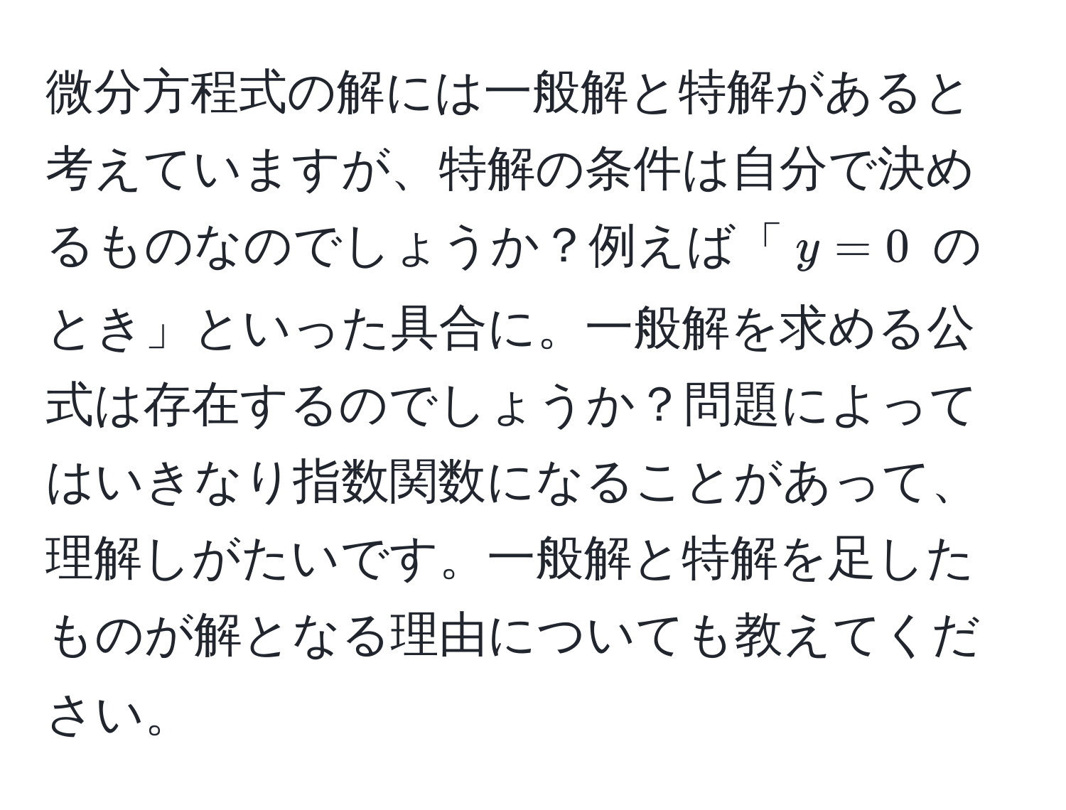 微分方程式の解には一般解と特解があると考えていますが、特解の条件は自分で決めるものなのでしょうか？例えば「(y = 0) のとき」といった具合に。一般解を求める公式は存在するのでしょうか？問題によってはいきなり指数関数になることがあって、理解しがたいです。一般解と特解を足したものが解となる理由についても教えてください。