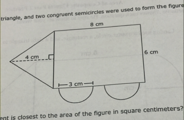 triangle, and two congruent semicircles were used to form the figure 
ent is closest to the area of the figure in square centimeters?