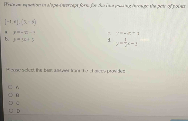 Write an equation in slope-intercept form for the line passing through the pair of points.
(-1,6),(3,-6)
a y=-3x-3
C. y=-3x+3
b. y=3x+3
d. y= 1/3 x-3
Please select the best answer from the choices provided
A
B
C
D