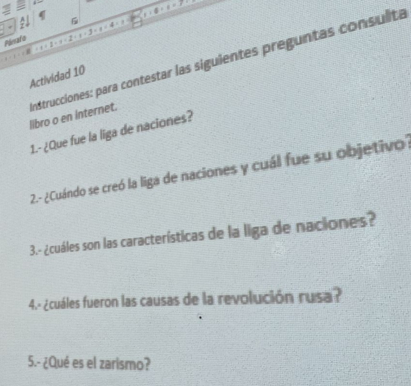 Pársato 
Instrucciones: para contestar las siguientes preguntas consulta 
Actividad 10 
libro o en internet. 
1.- ¿Que fue la liga de naciones? 
2.- ¿Cuándo se creó la liga de naciones y cuál fue su objetivo' 
3.- ¿cuáles son las características de la liga de naciones? 
4.- ¿cuáles fueron las causas de la revolución rusa? 
5.- ¿Qué es el zarismo?