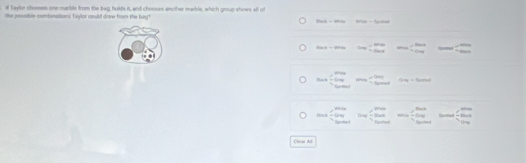 Taylor chooses one marble from the bag, holds it, and chooses another marble, which group shows all of
the possible combinations Taylor could draw from the bag?
Biact-Whte Yhis-50ched
800x-Whss 0ay
max-Gayme-0ey Soventendarray mvou-beginarrayr Omolosedendarray Geary-formed
tan x-beginarrayr Whas Gary soay-beginarrayr mas -Basxendarray was-beginarrayr Epox -Gay Boonadendarray log beginarrayl 300 -m 0mendarray.
Clear All