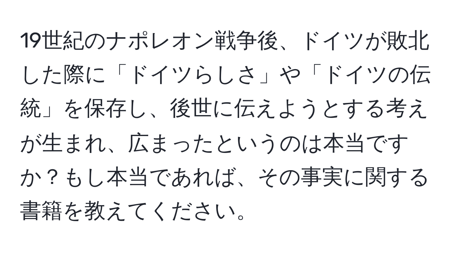 19世紀のナポレオン戦争後、ドイツが敗北した際に「ドイツらしさ」や「ドイツの伝統」を保存し、後世に伝えようとする考えが生まれ、広まったというのは本当ですか？もし本当であれば、その事実に関する書籍を教えてください。