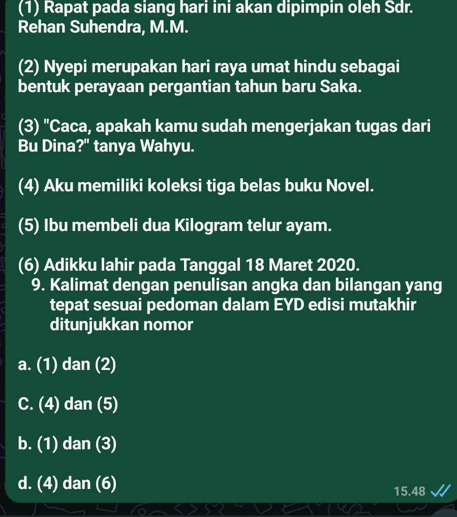 (1) Rapat pada siang hari ini akan dipimpin oleh Sdr.
Rehan Suhendra, M.M.
(2) Nyepi merupakan hari raya umat hindu sebagai
bentuk perayaan pergantian tahun baru Saka.
(3) "Caca, apakah kamu sudah mengerjakan tugas dari
Bu Dina?" tanya Wahyu.
(4) Aku memiliki koleksi tiga belas buku Novel.
(5) Ibu membeli dua Kilogram telur ayam.
(6) Adikku lahir pada Tanggal 18 Maret 2020.
9. Kalimat dengan penulisan angka dan bilangan yang
tepat sesuai pedoman dalam EYD edisi mutakhir
ditunjukkan nomor
a. (1) dan (2)
C. (4) dan (5)
b. (1) dan (3)
d. (4) dan (6)
15.48