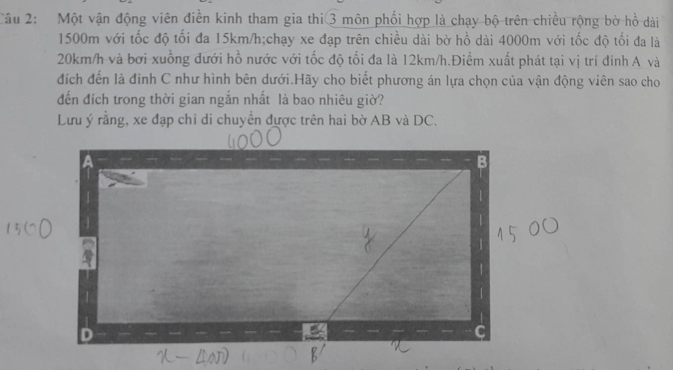 Một vận động viên điền kinh tham gia thi 3 môn phối hợp là chạy bộ trên chiều rộng bờ hồ dài
1500m với tốc độ tối đa 15km/h;chạy xe đạp trên chiều dài bờ hồ dài 4000m với tốc độ tối đa là
20km/h và bơi xuồng đưới hồ nước với tốc độ tối đa là 12km/h.Điểm xuất phát tại vị trí đinh A và 
đích đến là đinh C như hình bên dưới.Hãy cho biết phương án lựa chọn của vận động viên sao cho 
đến đích trong thời gian ngắn nhất là bao nhiêu giờ? 
Lưu ý rằng, xe đạp chi di chuyền được trên hai bờ AB và DC.