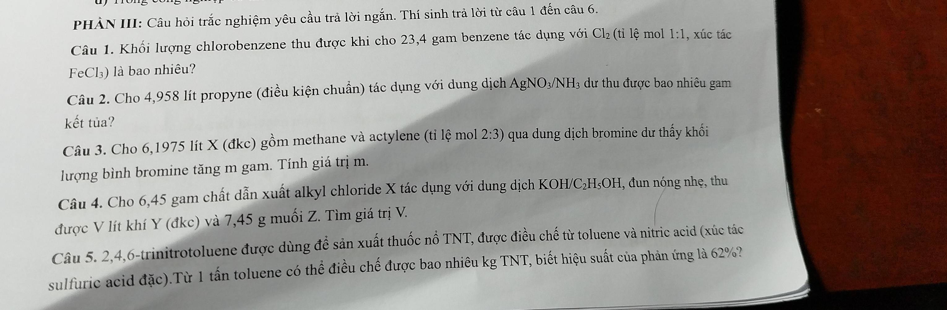 PHẢN III: Câu hỏi trắc nghiệm yêu cầu trả lời ngắn. Thí sinh trả lời từ câu 1 đến câu 6. 
Câu 1. Khối lượng chlorobenzene thu được khi cho 23,4 gam benzene tác dụng với Cl_2(tile mol 1:1 , xúc tác 
FeCl₃) là bao nhiêu? 
Câu 2. Cho 4,958 lít propyne (điều kiện chuẩn) tác dụng với dung dịch AgNO_3/NH_3 3 dư thu được bao nhiêu gam 
kết tủa? 
Câu 3. Cho 6,1975 lít X (đkc) gồm methane và actylene (tỉ lệ mol 2:3) qua dung dịch bromine dư thấy khối 
lượng bình bromine tăng m gam. Tính giá trị m. 
Câu 4. Cho 6,45 gam chất dẫn xuất alkyl chloride X tác dụng với dung dịch KOH/C₂H₅OH, đun nóng nhẹ, thu 
được V lít khí Y (đkc) và 7,45 g muối Z. Tìm giá trị V. 
Câu 5. 2, 4, 6 -trinitrotoluene được dùng để sản xuất thuốc nổ TNT, được điều chế từ toluene và nitric acid (xúc tác 
sulfuric acid đặc).Từ 1 tấn toluene có thể điều chế được bao nhiêu kg TNT, biết hiệu suất của phản ứng là 62%?