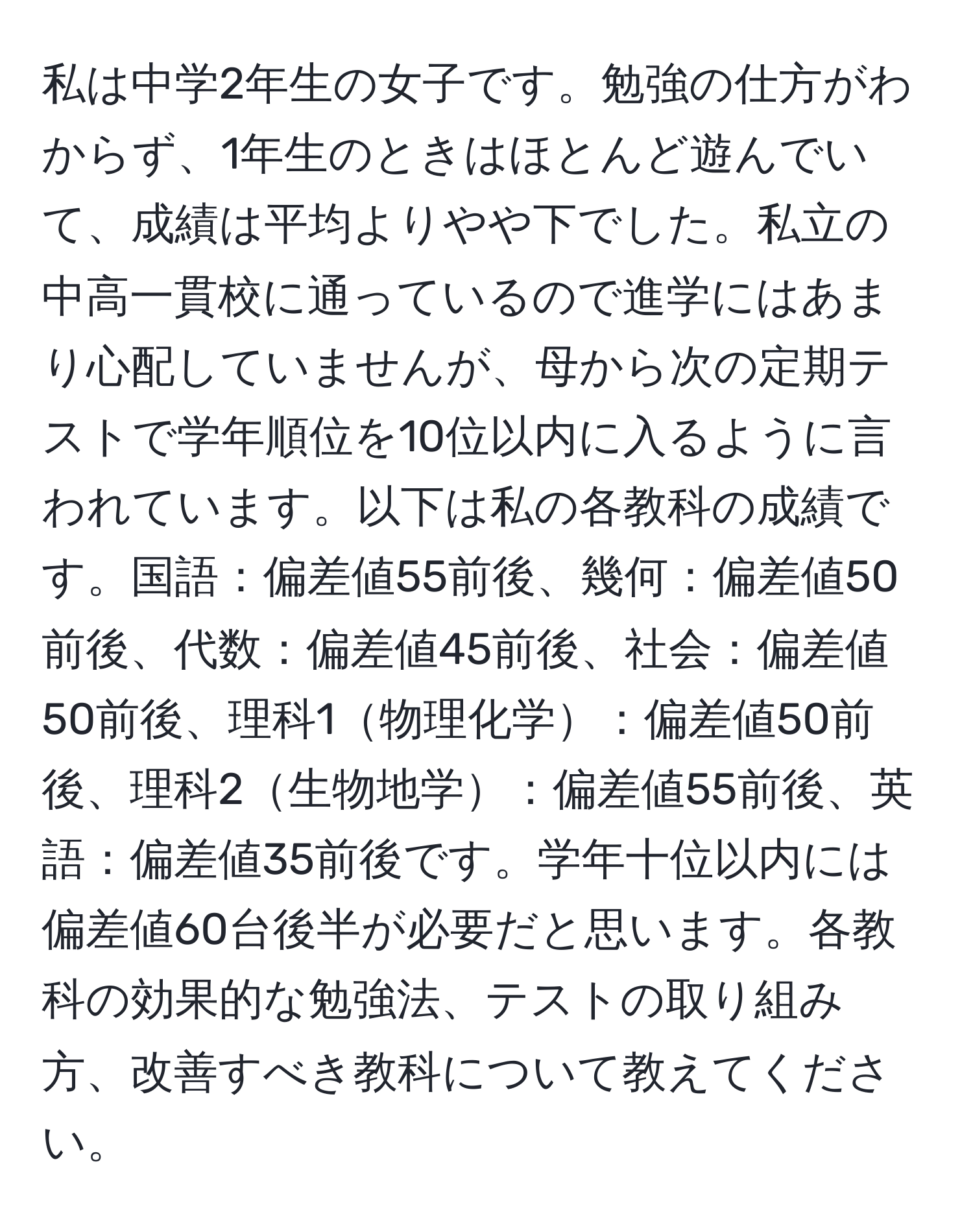 私は中学2年生の女子です。勉強の仕方がわからず、1年生のときはほとんど遊んでいて、成績は平均よりやや下でした。私立の中高一貫校に通っているので進学にはあまり心配していませんが、母から次の定期テストで学年順位を10位以内に入るように言われています。以下は私の各教科の成績です。国語：偏差値55前後、幾何：偏差値50前後、代数：偏差値45前後、社会：偏差値50前後、理科1物理化学：偏差値50前後、理科2生物地学：偏差値55前後、英語：偏差値35前後です。学年十位以内には偏差値60台後半が必要だと思います。各教科の効果的な勉強法、テストの取り組み方、改善すべき教科について教えてください。