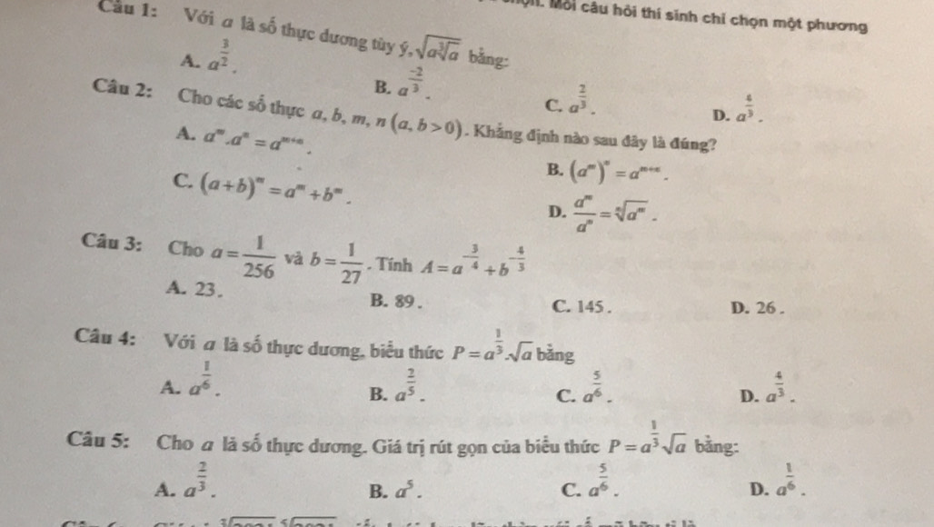 Mộ. Mỗi câu hồi thí sinh chỉ chọn một phương
Cầu 1: Với alaso thực dương tùy y,sqrt(asqrt [3]a) bằng:
A. a^(frac 3)2.
B. a^(frac -2)3.
C. a^(frac 2)3.
D. a^(frac 4)3.
Câu 2: Cho các số thực a,b,m,n(a,b>0). Khẳng định nào sau đây là đúng?
A. a^m.a^n=a^(m+n).
C. (a+b)^m=a^m+b^m.
B. (a^m)^n=a^(m+n).
D.  a^m/a^n =sqrt[n](a^m).
Câu 3: Cho a= 1/256  và b= 1/27 . Tính A=a^(-frac 3)4+b^(-frac 4)3
A. 23. B. 89 . C. 145 . D. 26 .
Câu 4: Với # là số thực dương, biểu thức P=a^(frac 1)3· sqrt(a) bàng
A. a^(frac 1)6. a^(frac 2)5. a^(frac 5)6. a^(frac 4)3.
B.
C.
D.
Câu 5: Cho a là số thực dương. Giá trị rút gọn của biểu thức P=a^(frac 1)3sqrt(a) bằng:
A. a^(frac 2)3. a^(frac 5)6. a^(frac 1)6.
B. a^5. C. D.