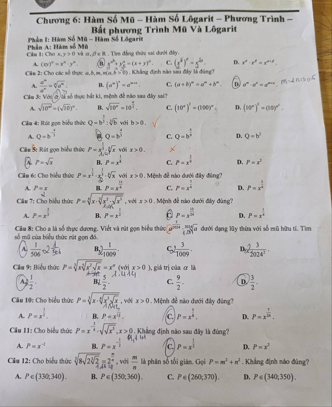 Chương 6: Hàm Số Mũ - Hàm Số Lôgarit - Phương Trình -
Bất phương Trình Mũ Và Lôgarit
Phần I: Hàm Số Mũ - Hàm Số Lôgarit
Phần A: Hàm số Mũ
Câu 1: Cho x, y>0 và alpha ,beta ∈ R. Tìm đẳng thức sai dưới đây.
A. (xy)^alpha =x^(alpha)· y^(alpha). B x^(a^b)+y^a=(x+y)^a. C. (x^(widehat alpha))^beta =x^(widehat alpha)beta . D. x^(alpha)· x^(beta)=x^(alpha +beta).
Câu 2: Cho các số thực a,b,m,n(a,b>0). Khẳng định nào sau đây là đúng?
A. frac a^m a^nendarray =sqrt[n](a) B. (a^m)^n=a^(m+n). C. (a+b)^m=a^m+b^m. D a^m· a^n=a^m
Câu 3: Với ở là số thực bất kì, mệnh đề nào sau đây sai?
C.
A. sqrt(10^(alpha ^2))=(sqrt(10))^alpha . B. sqrt(10^(alpha))=10^(frac alpha)2. (10^(alpha))^2=(100)^alpha . D. (10^(alpha))^2=(10)^alpha^2.
Câu 4: Rút gọn biểu thức Q=b^(frac 5)3:sqrt[3](b) với b>0.
A. Q=b^(-frac 4)3 Q=b^(frac 4)3 Q=b^(frac 5)9
B
C.
D. Q=b^2
Câu 8 :  út gọn biểu thức P=x_1^((frac 1)3):_1^(6sqrt [6]x) với x>0.

A. P=sqrt(x) B. P=x^(frac 1)8 P=x^(frac 2)9
C.
D. P=x^2
Câu 6: Cho biểu thức P=x^(frac 1)2· x_2^((frac 1)3)· sqrt[6](x) với x>0. Mệnh đề nào dưới đây đúng?
A. P=x B. P=x^(frac 11)6 P=x^(frac 7)6 P=x^(frac 5)6
C.
D.
Câu 7: Cho biểu thức P=sqrt[4](x· sqrt [3]x^2· sqrt x^3) , với x>0. Mệnh đề nào dưới đây đúng?
A. P=x^(frac 2)3 P=x^(frac 1)2 P=x^(frac 13)24 P=x^(frac 1)4
B.
D.
Câu 8: Cho a là số thực dương. Viết và rút gọn biểu thức a^(frac 3)2024· _1,024sqrt(a) dưới dạng lũy thừa với số mũ hữu tỉ. Tìm
số mũ của biểu thức rút gọn đó.
A  1/506 
B,) 1/1009 .
C、  3/1009 . e 3/2024^2 .
D
Câu 9: Biểu thức P=sqrt[3](xsqrt [5]x^2sqrt x)=x^(alpha). (với x>0 ), giá trị của alpha la
A  1/2 .
B,  5/2 .  9/2 .  3/2 .
C.
D
Câu 10: Cho biểu thức P=sqrt[3](x· sqrt [4]x^3sqrt x) , với x>0. Mệnh đề nào dưới đây đúng?
A. P=x^(frac 1)2. P=x^(frac 5)8. P=x^(frac 7)24.
B. P=x^(overline 12). C. D.
Câu 11: Cho biểu thức P=x^(-frac 3)4· sqrt(sqrt x^5),x>0 Khẳng định nào sau đây là đúng?
A. P=x^(-2) B. P=x^(-frac 1)2 P=x^(frac 1)2
C.
D. P=x^2
Câu 12: Cho biểu thức sqrt[5](8sqrt 2sqrt [3]2)=2^(frac m)n , với  m/n  là phân số tối giản. Gọi P=m^2+n^2 Khẳng định nào đúng?
 
A. P∈ (330;340). B. P∈ (350;360). C. P∈ (260;370). D. P∈ (340;350).