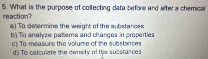 What is the purpose of collecting data before and after a chemical
reaction?
a) To determine the weight of the substances
b) To analyze patterns and changes in properties
c) To measure the volume of the substances
d) To calculate the density of the substances