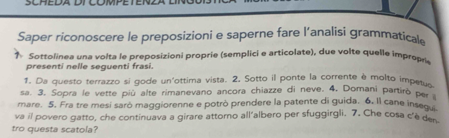 SCHEL 
Saper riconoscere le preposizioni e saperne fare l’analisi grammaticale 
Sottolinea una volta le preposizioni proprie (semplici e articolate), due volte quelle improprie 
presenti nelle seguenti frasi. 
1. Da questo terrazzo si gode un'ottima vista. 2. Sotto il ponte la corrente è molto impetuo 
sa. 3. Sopra le vette più alte rimanevano ancora chiazze di neve. 4. Domani partirò per il 
mare. 5. Fra tre mesi sarò maggiorenne e potrò prendere la patente di guida. 6. Il cane insegui 
va il povero gatto, che continuava a girare attorno all’albero per sfuggirgli. 7. Che cosa c’è den- 
tro questa scatola?