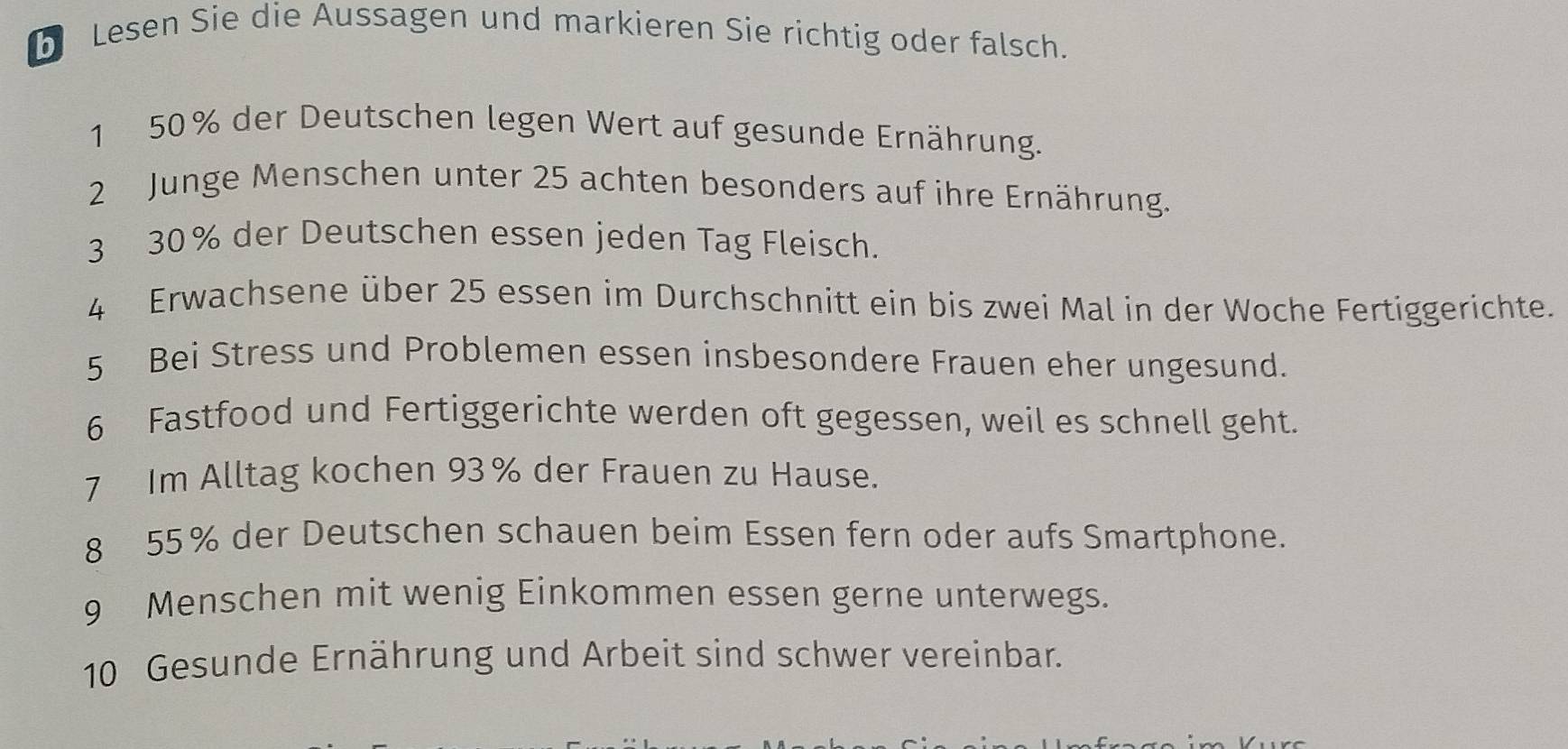 Lesen Sie die Aussagen und markieren Sie richtig oder falsch. 
1 50% der Deutschen legen Wert auf gesunde Ernährung. 
2 Junge Menschen unter 25 achten besonders auf ihre Ernährung. 
3 30% der Deutschen essen jeden Tag Fleisch. 
4 Erwachsene über 25 essen im Durchschnitt ein bis zwei Mal in der Woche Fertiggerichte. 
5 Bei Stress und Problemen essen insbesondere Frauen eher ungesund. 
6 Fastfood und Fertiggerichte werden oft gegessen, weil es schnell geht. 
7 Im Alltag kochen 93% der Frauen zu Hause. 
8 55% der Deutschen schauen beim Essen fern oder aufs Smartphone. 
9 Menschen mit wenig Einkommen essen gerne unterwegs. 
10 Gesunde Ernährung und Arbeit sind schwer vereinbar.