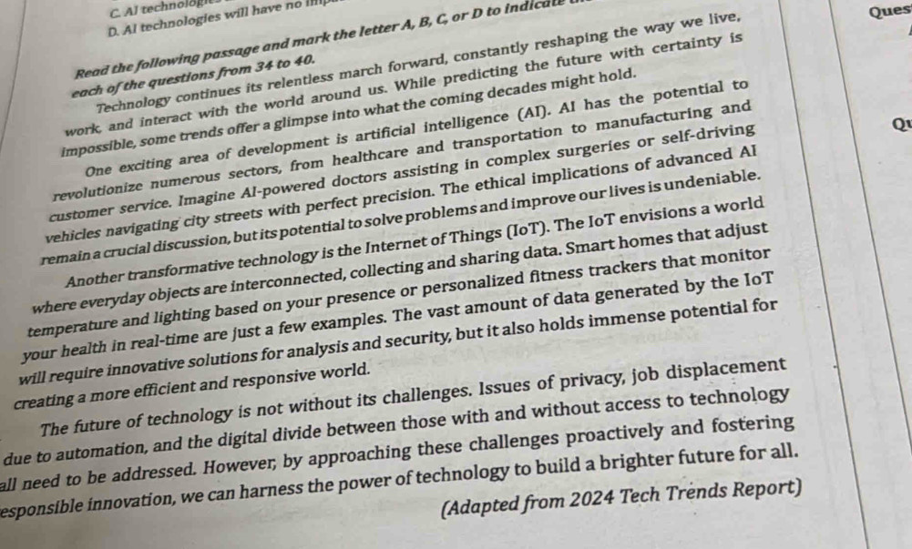 Al technologie. 
D. Al technologies will have no i 
Read the following passage and mark the letter A, B, C, or D to indicate 
Technology continues its relentless march forward, constantly reshaping the way we live, 
Ques 
each of the questions from 34 to 40. 
work, and interact with the world around us. While predicting the future with certainty is 
impossible, some trends offer a glimpse into what the coming decades might hold. 
Q 
One exciting area of development is artificial intelligence (AI). AI has the potential to 
revolutionize numerous sectors, from healthcare and transportation to manufacturing and 
customer service. Imagine Al-powered doctors assisting in complex surgeries or self-driving 
vehicles navigating city streets with perfect precision. The ethical implications of advanced Al 
remain a crucial discussion, but its potential to solve problems and improve our lives is undeniable. 
Another transformative technology is the Internet of Things (IoT). The IoT envisions a world 
where everyday objects are interconnected, collecting and sharing data. Smart homes that adjust 
temperature and lighting based on your presence or personalized fitness trackers that monitor 
your health in real-time are just a few examples. The vast amount of data generated by the IoT 
will require innovative solutions for analysis and security, but it also holds immense potential for 
creating a more efficient and responsive world. 
The future of technology is not without its challenges. Issues of privacy, job displacement 
due to automation, and the digital divide between those with and without access to technology 
all need to be addressed. However; by approaching these challenges proactively and fostering 
esponsible innovation, we can harness the power of technology to build a brighter future for all. 
(Adapted from 2024 Tech Trends Report)