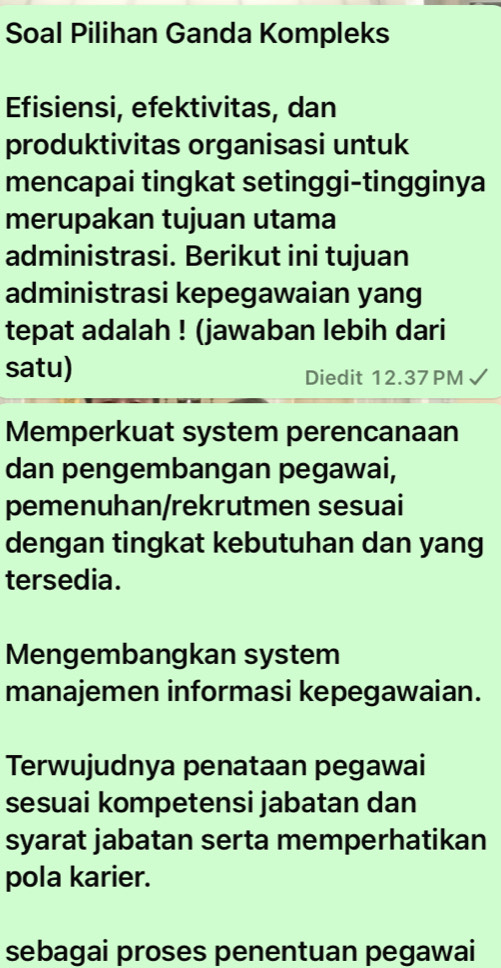 Soal Pilihan Ganda Kompleks
Efisiensi, efektivitas, dan
produktivitas organisasi untuk
mencapai tingkat setinggi-tingginya
merupakan tujuan utama
administrasi. Berikut ini tujuan
administrasi kepegawaian yang
tepat adalah ! (jawaban lebih dari
satu) Diedit 12.37PM
Memperkuat system perencanaan
dan pengembangan pegawai,
pemenuhan/rekrutmen sesuai
dengan tingkat kebutuhan dan yang
tersedia.
Mengembangkan system
manajemen informasi kepegawaian.
Terwujudnya penataan pegawai
sesuai kompetensi jabatan dan
syarat jabatan serta memperhatikan
pola karier.
sebagai proses penentuan pegawai