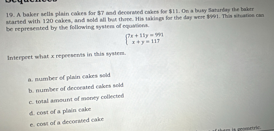 A baker sells plain cakes for $7 and decorated cakes for $11. On a busy Saturday the baker
started with 120 cakes, and sold all but three. His takings for the day were $991. This situation can
be represented by the following system of equations.
beginarrayl 7x+11y=991 x+y=117endarray.
Interpret what x represents in this system.
a. number of plain cakes sold
b. number of decorated cakes sold
c. total amount of money collected
d. cost of a plain cake
e. cost of a decorated cake
them is geometric.