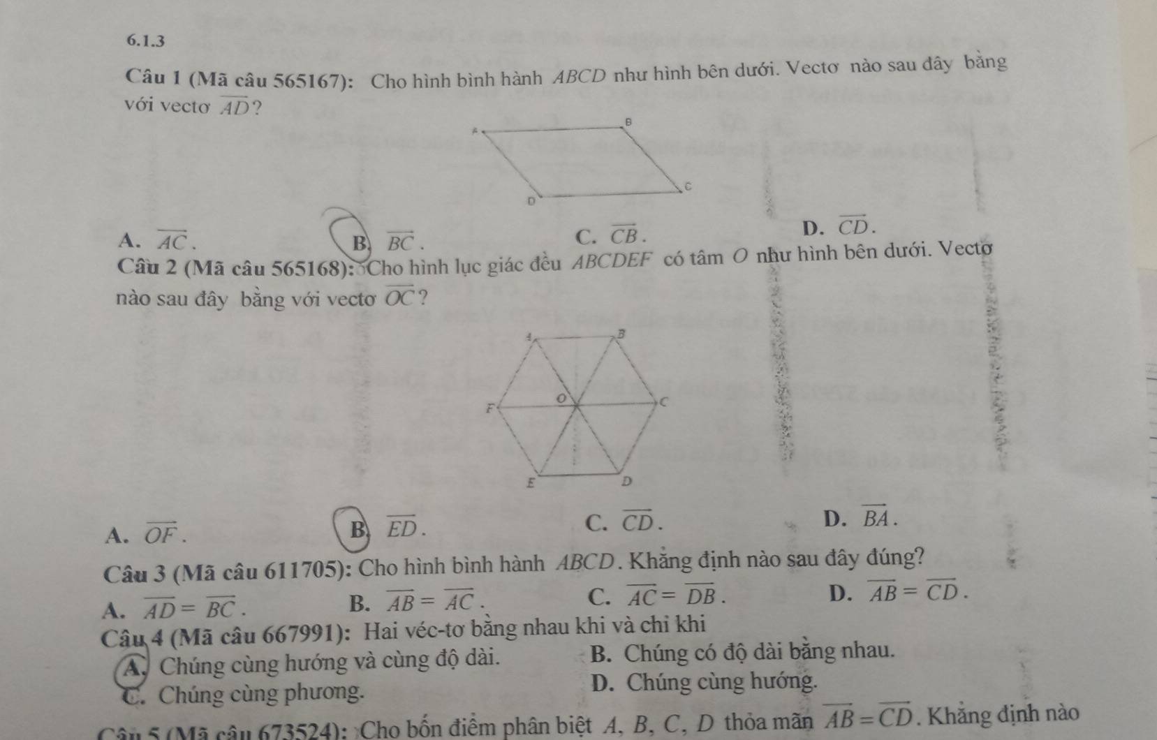 (Mã câu 565167): Cho hình bình hành ABCD như hình bên dưới. Vectơ nào sau dây bằng
với vectơ overline AD ?
A. overline AC. B vector BC. C. vector CB.
D. vector CD. 
Câu 2 (Mã câu 565168): Cho hình lục giác đều ABCDEF có tâm O như hình bên dưới. Vecto
nào sau đây bằng với vecto overline OC ?
D.
A. vector OF. B overline ED. C. vector CD. vector BA. 
Câu 3 (Mã câu 611705): Cho hình bình hành ABCD. Khẳng định nào sau đây đúng?
A. overline AD=overline BC.
B. overline AB=overline AC. C. overline AC=overline DB.
D. overline AB=overline CD. 
Câu 4 (Mã câu 667991): Hai véc-tơ bằng nhau khi và chi khi
A. Chúng cùng hướng và cùng độ dài. B. Chúng có độ dài bằng nhau.
C. Chúng cùng phương.
D. Chúng cùng hướng.
Câu 5 (Mã câu 673524): Cho bốn điểm phân biệt A. B. C. D thỏa mãn vector AB=vector CD. Khẳng định nào