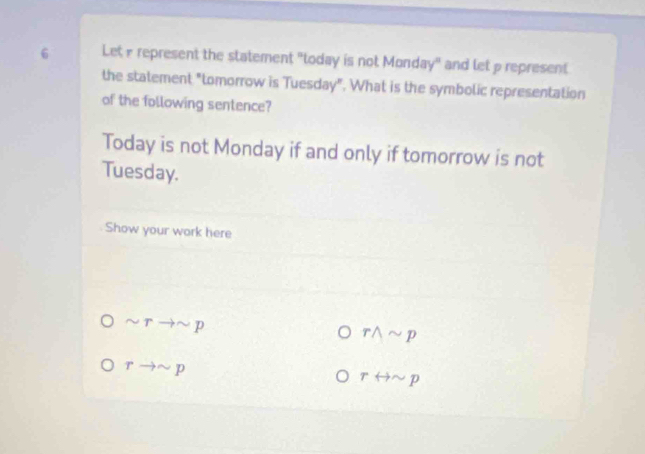 Let r represent the statement "today is not Monday" and let p represent 
the statement "tomorrow is Tuesday". What is the symbolic representation 
of the following sentence? 
Today is not Monday if and only if tomorrow is not 
Tuesday. 
Show your work here
sim rto sim p
rwedge sim p
rto sim p
rrightarrow sim p