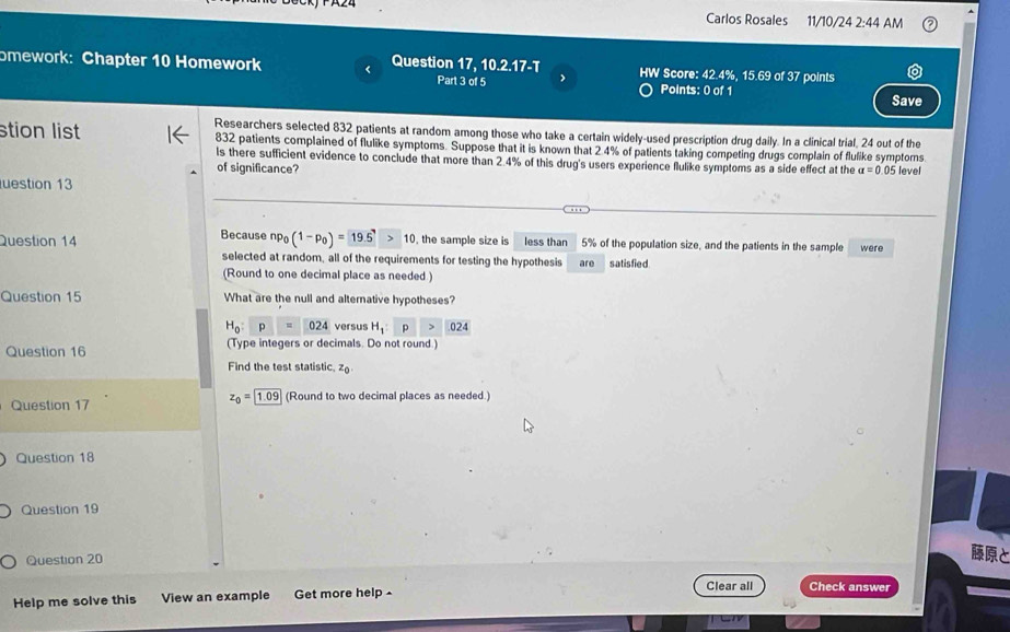 Carlos Rosales 11/10/24 2:44 AM 
)21 
omework: Chapter 10 Homework < Question 17, 1 Part 3 of 5 7-1 HW Score:  42.4%, 15.69 of 37 points 
> 
Points: 0 of 1 Save 
Researchers selected 832 patients at random among those who take a certain widely-used prescription drug daily. In a clinical trial, 24 out of the 
stion list 832 patients complained of flulike symptoms. Suppose that it is known that 2 4% of patients taking competing drugs complain of flulike symptoms 
ls there sufficient evidence to conclude that more than 2.4% of this drug's users experience flulike symptoms as a side effect at the a=0
of significance? 05 level 
uestion 13 
Question 14 Because np_0(1-p_0)= 19.5 >10 , the sample size is less than 5% of the population size, and the patients in the sample were 
selected at random, all of the requirements for testing the hypothesis are satis fied 
(Round to one decimal place as needed ) 
Question 15 What are the null and alternative hypotheses?
H_0:p=024 versus H_1 p > 024
Question 16 (Type integers or decimals. Do not round.) 
Find the test statistic z_0.
z_0=1.09
Question 17 (Round to two decimal places as needed.) 
Question 18 
Question 19 
Question 20 
と 
Clear all Check answer 
Help me solve this View an example Get more help