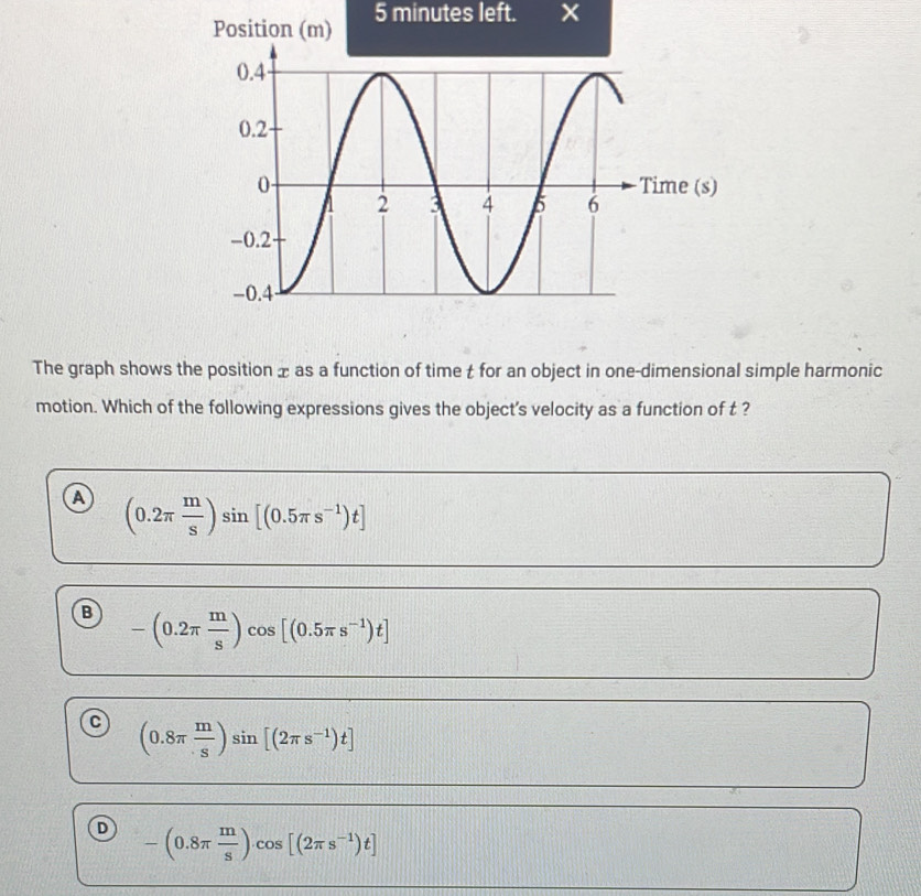 minutes left.
The graph shows the position x as a function of time t for an object in one-dimensional simple harmonic
motion. Which of the following expressions gives the object's velocity as a function of t ?
a (0.2π  m/s )sin [(0.5π s^(-1))t]
B -(0.2π  m/s )cos [(0.5π s^(-1))t]
(0.8π  m/s )sin [(2π s^(-1))t]
-(0.8π  m/s )cos [(2π s^(-1))t]