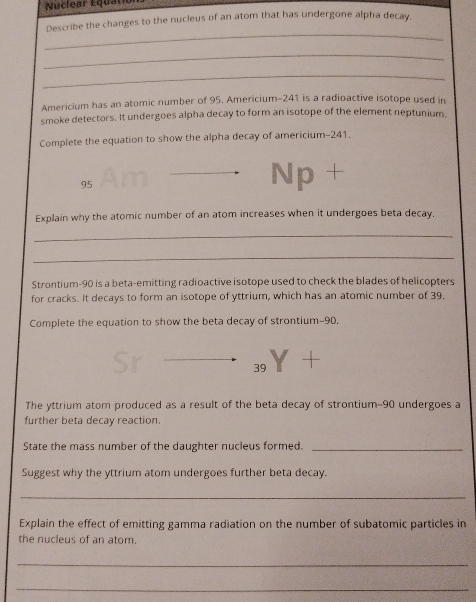 Nuclear Equatic 
Describe the changes to the nucleus of an atom that has undergone alpha decay, 
_ 
_ 
_ 
Americium has an atomic number of 95. Americium- 241 is a radioactive isotope used in 
smoke detectors. It undergoes alpha decay to form an isotope of the element neptunium, 
Complete the equation to show the alpha decay of americium- 241.
95
Np + 
Explain why the atomic number of an atom increases when it undergoes beta decay. 
_ 
_ 
Strontium- 90 is a beta-emitting radioactive isotope used to check the blades of helicopters 
for cracks. It decays to form an isotope of yttrium, which has an atomic number of 39. 
Complete the equation to show the beta decay of strontium- 90.
39
The yttrium atom produced as a result of the beta decay of strontium- 90 undergoes a 
further beta decay reaction. 
State the mass number of the daughter nucleus formed._ 
Suggest why the yttrium atom undergoes further beta decay. 
_ 
Explain the effect of emitting gamma radiation on the number of subatomic particles in 
the nucleus of an atom. 
_ 
_