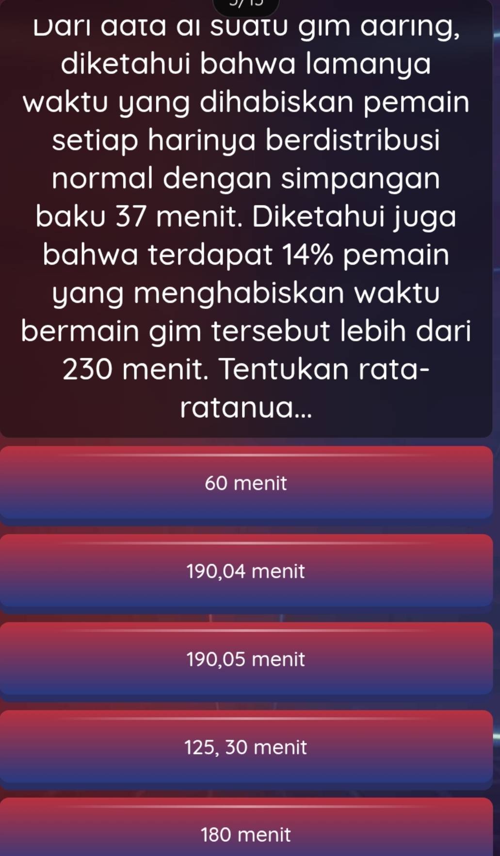 Darı aata ai suatu gim aaring,
diketahui bahwa lamanya
waktu yang dihabiskan pemain
setiap harinya berdistribusi
normal dengan simpangan
baku 37 menit. Diketahui juga
bahwa terdapat 14% pemain
yang menghabiskan waktu
bermain gim tersebut lebih dari
230 menit. Tentukan rata-
ratanua...
60 menit
190,04 menit
190,05 menit
125, 30 menit
180 menit