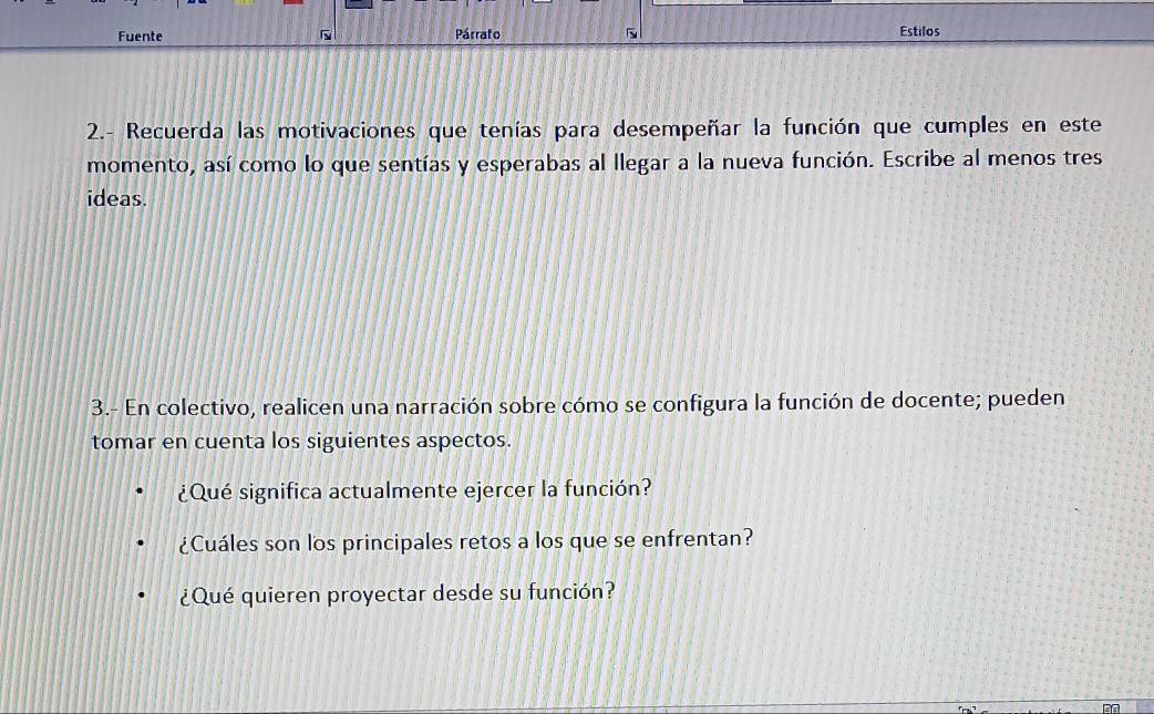 Fuente Párrafo 
Estilos 
2.- Recuerda las motivaciones que tenías para desempeñar la función que cumples en este 
momento, así como lo que sentías y esperabas al llegar a la nueva función. Escribe al menos tres 
ideas. 
3.- En colectivo, realicen una narración sobre cómo se configura la función de docente; pueden 
tomar en cuenta los siguientes aspectos. 
¿Qué significa actualmente ejercer la función? 
¿Cuáles son los principales retos a los que se enfrentan? 
¿Qué quieren proyectar desde su función?