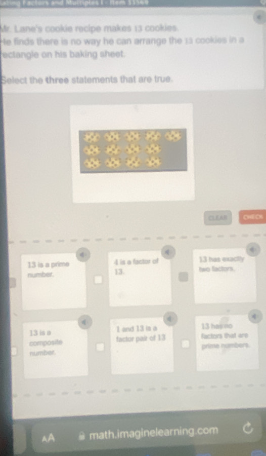 Facturs and Muingles 1 - Nem 31560
Mr. Lane's cookie recipe makes 13 cookies.
He finds there is no way he can arrange the 13 cookies in a
ectangle on his baking sheet.
Select the three statements that are true.
CLEAR CHECK
13 is a prime 4 is a factor of 13 has exactly
number. 13. two factors.

13 is a 1 and 13 is a 13 has no
composite factor pair of 13 factors that are
number. prime numbers.
AA # math.imaginelearning.com