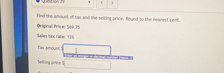 < > 
Find the amount of tax and the selling price. Round to the nearest cent. 
Original Price: $69.75
Sales tax rate: 13%
Tax amount $
Enter an integer or decimal number [more..] 
Selling price $