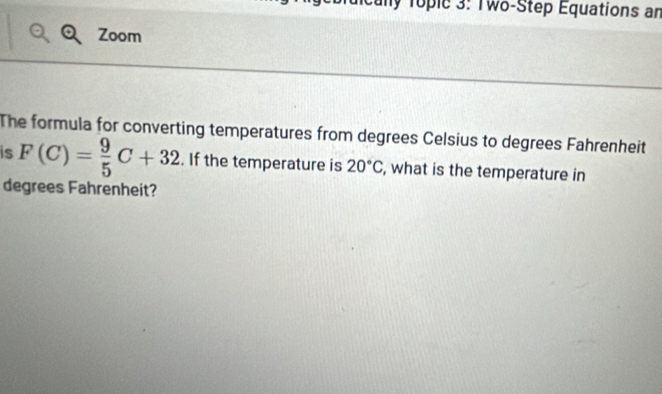 Tople 3: Two-Step Equations an 
Zoom 
The formula for converting temperatures from degrees Celsius to degrees Fahrenheit 
is F(C)= 9/5 C+32. If the temperature is 20°C , what is the temperature in 
degrees Fahrenheit?