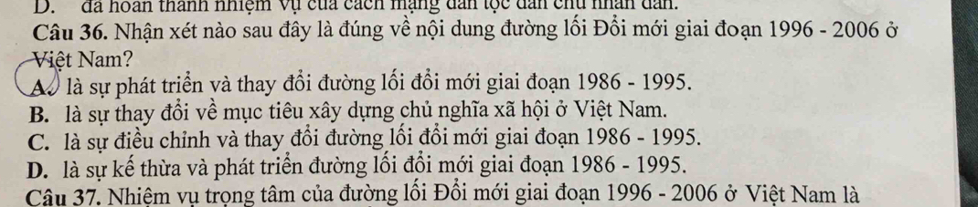 đã hoán thành nhiệm vụ của cách mạng dan tọc dan chu nhân dan.
Câu 36. Nhận xét nào sau đây là đúng về nội dung đường lối Đổi mới giai đoạn 1996 - 2006 ở
Việt Nam?
Aà là sự phát triển và thay đổi đường lối đổi mới giai đoạn 1986 - 1995.
B. là sự thay đổi về mục tiêu xây dựng chủ nghĩa xã hội ở Việt Nam.
C. là sự điều chỉnh và thay đổi đường lối đổi mới giai đoạn 1986 - 1995.
D. là sự kế thừa và phát triển đường lối đổi mới giai đoạn 1986 - 1995.
Câu 37. Nhiệm vụ trọng tâm của đường lối Đồi mới giai đoạn 1996 - 2006 ở Việt Nam là