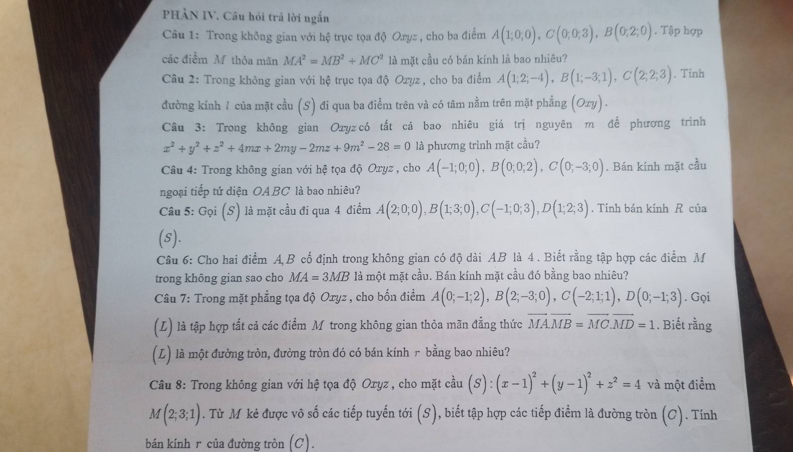 PHẢN IV. Câu hồi trã lời ngắn
Câu 1: Trong không gian với hệ trục tọa độ Oxyz , cho ba điểm A(1;0;0),C(0;0;3),B(0;2;0). Tập hợp
các điểm M thỏa mãn MA^2=MB^2+MC^2 là mặt cầu có bán kính là bao nhiêu?
Câu 2: Trong không gian với hệ trục tọa độ Oxyz , cho ba điểm A(1;2;-4),B(1;-3;1),C(2;2;3). Tính
đường kính 1 của mặt cầu (S) đi qua ba điểm trên và có tâm nằm trên mặt phẳng (Oxy).
Câu 3: Trong không gian Oxу₂có tất cả bao nhiêu giá trị nguyên m để phương trình
x^2+y^2+z^2+4mx+2my-2mz+9m^2-28=0 là phương trình mặt cầu?
Câu 4: Trong không gian với hệ tọa độ Oxyz , cho A(-1;0;0),B(0;0;2),C(0;-3;0). Bán kính mặt cầu
ngoại tiếp tứ diện OABC là bao nhiêu?
Câu 5: Gọi (S) là mặt cầu đi qua 4 điểm A(2;0;0),B(1;3;0),C(-1;0;3),D(1;2;3). Tính bán kính R của
(s).
Câu 6: Cho hai điểm A,B cố định trong không gian có độ dài AB là 4 . Biết rằng tập hợp các điểm M
trong không gian sao cho MA=3MB là một mặt cầu. Bán kính mặt cầu đó bằng bao nhiêu?
Câu 7: Trong mặt phẳng tọa độ Oxyz , cho bốn điểm A(0;-1;2),B(2;-3;0),C(-2;1;1),D(0;-1;3). Gọi
(L) là tập hợp tất cả các điểm M trong không gian thỏa mãn đẳng thức vector MA.vector MB=vector MC.vector MD=1. Biết rằng
(L) là một đường tròn, đường tròn đó có bán kính r bằng bao nhiêu?
Câu 8: Trong không gian với hệ tọa độ Oxyz , cho mặt cầu (S):(x-1)^2+(y-1)^2+z^2=4 và một điểm
M(2;3;1). Từ M kẻ được vô số các tiếp tuyến tới (S), biết tập hợp các tiếp điểm là đường tròn (C). Tính
bán kính r của đường tròn (C).