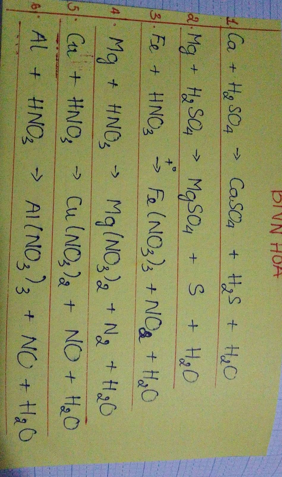 PIVN HOA 
1. Ca+H_2SO_4to CaSO_4+H_2S+H_2O
al Mg+H_2SO_4to MgSO_4+S+H_2O
+ 
3. Fe+HNO_3to Fe(NO_3)_3+NO_2+H_2O
Mg+HNO_3to Mg(NO_3)_2+N_2+H_2O
Cu+HNO_3to Cu(NO_3)_2+NO+H_2O
Al+HNO_3to Al(NO_3)_3+NO+H_2O