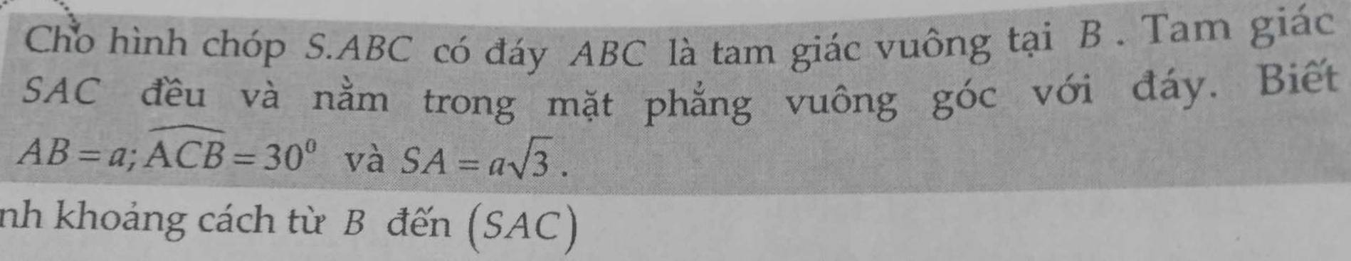 Cho hình chóp S. ABC có đáy ABC là tam giác vuông tại B. Tam giác 
SAC đều và nằm trong mặt phẳng vuông góc với đáy. Biết
AB=a; widehat ACB=30° và SA=asqrt(3). 
nh khoảng cách từ B đến (SAC)