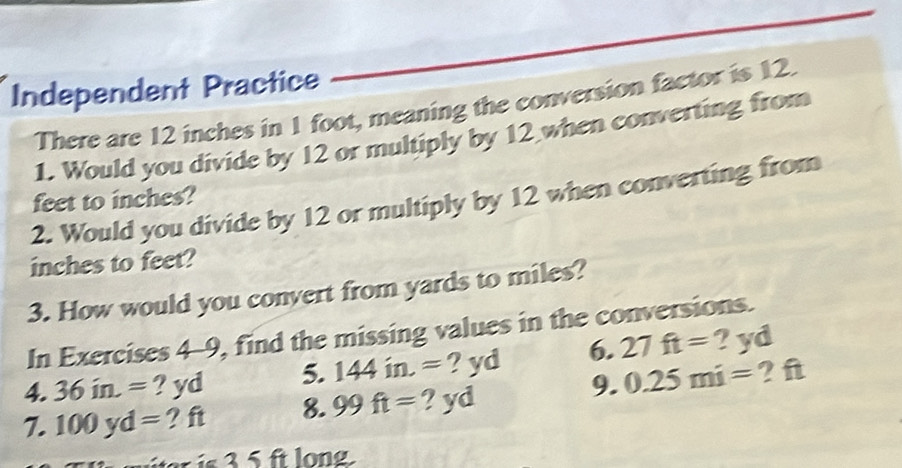 Independent Practice 
There are 12 inches in 1 foot, meaning the conversion factor is 12. 
1. Would you divide by 12 or multiply by 12 when converting from
feet to inches? 
2. Would you divide by 12 or multiply by 12 when converting from
inches to feet? 
3. How would you convert from yards to miles? 
In Exercises 4-9, find the missing values in the conversions. 
4. 36in.= ? yd 5. 144in.= ? yd 6. 27ft= ? yd
9. 0.25mi= ? f
7. 100yd= ? ft 8. 99ft= ? yd