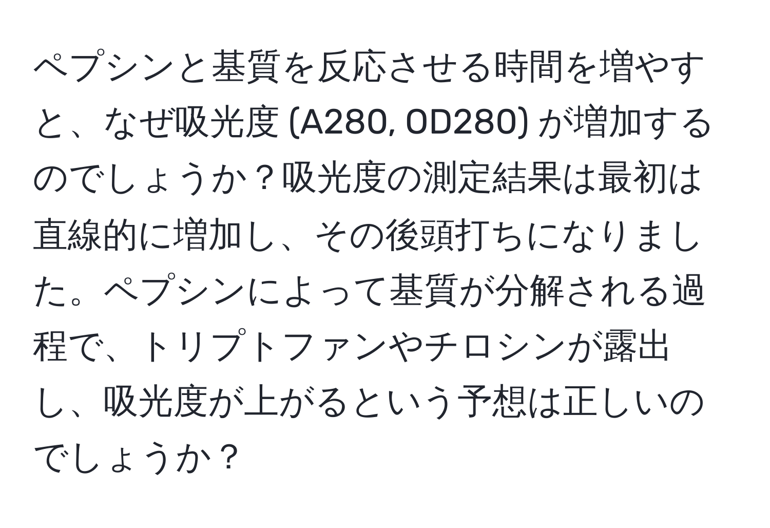 ペプシンと基質を反応させる時間を増やすと、なぜ吸光度 (A280, OD280) が増加するのでしょうか？吸光度の測定結果は最初は直線的に増加し、その後頭打ちになりました。ペプシンによって基質が分解される過程で、トリプトファンやチロシンが露出し、吸光度が上がるという予想は正しいのでしょうか？