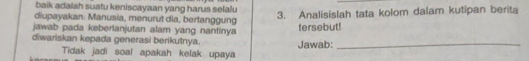 baik adalah suatu keniscayaan yang harus selalu 
diupayakan. Manusia, menurut dia, bertanggung 
3. Analisislah tata kolom dalam kutipan berita 
jawab pada keberlanjutan alam yang nantinya tersebut! 
diwariskan kepada generasi berikutnya. Jawab:_ 
Tidak jadi soal apakah kelak upaya