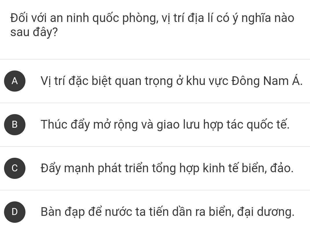 Đối với an ninh quốc phòng, vị trí địa lí có ý nghĩa nào
sau đây?
A Vị trí đặc biệt quan trọng ở khu vực Đông Nam Á.
B Thúc đẩy mở rộng và giao lưu hợp tác quốc tế.
C Đẩy mạnh phát triển tổng hợp kinh tế biển, đảo.
D Bàn đạp để nước ta tiến dần ra biển, đại dương.