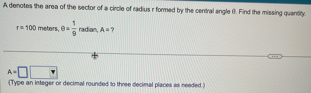 A denotes the area of the sector of a circle of radius r formed by the central angle θ. Find the missing quantity.
r=100 meters, θ = 1/9  radian, A= ?
A=□ □
(Type an integer or decimal rounded to three decimal places as needed.)