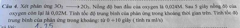 Xét phản ứng 3O_2to 2O_3. Nồng độ ban đầu của oxygen là 0,024M. Sau 5 giây nồng độ của 
oxygen còn lại là 0,02M. Tính tốc độ trung bình của phản ứng trong khoảng thời gian trên. Tính tốc độ 
trung bình của phản ứng trong khoảng: từ 0/ 10 giây ( tính ra ml/s) 
Trả lời: