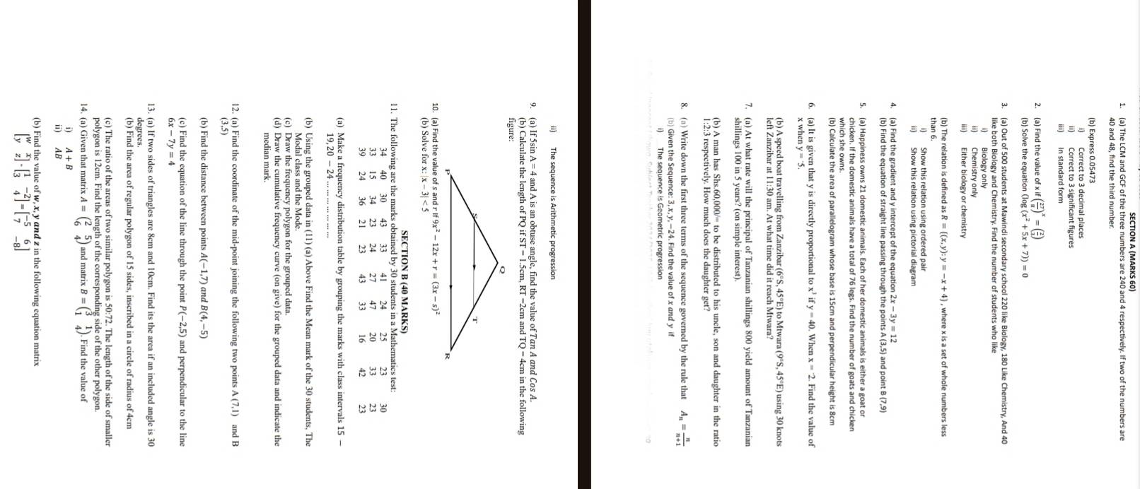 (MARKS 60)
1. (a) The LCM and GCF of the three numbers are 240 and 4 respectively. If two of the numbers are
40 and 48, find the third number.
(b) Express 0.05473
i) Correct to 3 decimal places
ii) Correct to 3 significant figures
iii) In standard form
2. (a) Find the value of x xif( 27/8 )^x=( 2/3 )
(b) Solve the equation (log
3. (a) Out of 500 students at Mawindi secondary school 220 like Biology, 180 Like Chemistry, And 40
like both Biology and Chemistry. Find the number of students who like
i) Biology only
ii) Chemistry only
iii) Either biology or chemistry
(b) The relation is defined as R= (x,y):y=-x+4 , where x is a set of whole numbers less
than 6.
i) Show this relation using ordered pair
ii) Show this relation using pictorial diagram
4. (a) Find the gradient and y intercept of the equation 2x - 3y = 12
(b) Find the equation of straight line passing through the points A (3,5) and point B (7,9)
5. (a) Happiness owns 21 domestic animals. Each of her domestic animals is either a goat or
chicken. If the domestic animals have a total of 76 legs. Find the number of goats and chicken
which she owns.
(b) Calculate the area of parallelogram whose base is 15cm and perpendicular height is 8cm
6. (a) It is given that y is directly proportional to x^3ify=40. When x=2. Find the value of
x when y=3
(b) A speed boat travelling from Zanzibar (6°S, 45°E) to Mtwara (9°S,45°E E) using 30 knots
7. (a) At what rate will the principal of Tanzanian shillings 800 yield amount of Tanzanian
shillings 100 in 5 years? (on simple interest).
(b) A man has Shs.60,000/= to be distributed to his uncle, son and daughter in the ratio
1:2:3 respectively. How much does the daughter get?
8. (□) Write down the first three terms of the sequence governed by the rule that A_n= n/n+1 
(b) Given the Sequence: 3, x, y, —24. Find the value of x and y if
i) The sequence is Geometric progression
ii) The sequence is Arithmetic progression
9. (a) If 5sin A = 4 and A is an obtuse angle, find the value of Tan A and Cos A.
(b) Calculate the length of PQ i ifST=1.5cm,RT=2cm
figure: and TQ=4cm in the following
10. (a) Find the value of s and r if9x^2-12x+r=(3x-s)^2
(b) Solve for x:|x-3|<5</tex>
SECTION B (40 MARKS)
11. The following are the marks obtained by 30 students in a Mathematics test:
40 30 33 41 24 25 23 30
15 34 23 24 27 47 20
39 24 36 21 23 43  16
(a) Make a frequency distribution table by grouping the marks with class intervals 15 -
(b) Using the grouped data in (11) (a) Above Find the Mean mark of the 30 students. The
Modal class and the Mode.
(c) Draw the frequency polygon for the grouped data.
(d) Draw the cumulative frequency curve (on give) for the grouped data and indicate the
median mark.
(3,5) and B
(b) Find the distance between points A(-1,7) and B(4,-5)
(c) Find the equation of the line through the point P(-2,5) and perpendicular to the line
6x-7y=4
13. (a) If two sides of triangles are 8cm and 10cm. Find its the area if an included angle is 30
degrees.
(b) Find the area of regular polygon of 15 sides, inscribed in a circle of radius of 4cm
(c) The ratio of the areas of two similar polygon is 50:72. The length of the side of smaller
polygon is 12cm. Find the length of the corresponding side of the other polygon.
14. (a) Given that matrix A=beginpmatrix 2&5 6&4endpmatrix and matrix B=beginpmatrix 3&1 1&4endpmatrix. Find the value of
AB
(b) Find the value of w, x, y and z in the following equation matrix
beginbmatrix w&x y&zendbmatrix -beginbmatrix 1&-2 3&4endbmatrix =beginbmatrix -5&6 7&-8endbmatrix