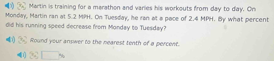 Martin is training for a marathon and varies his workouts from day to day. On 
Monday, Martin ran at 5.2 MPH. On Tuesday, he ran at a pace of 2.4 MPH. By what percent 
did his running speed decrease from Monday to Tuesday? 
) Round your answer to the nearest tenth of a percent.
36□ %