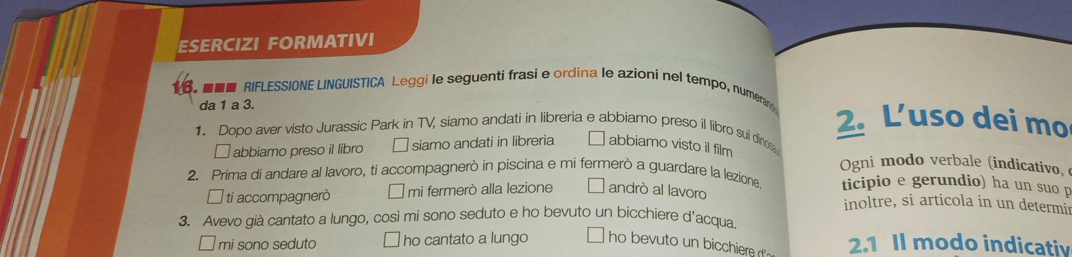 ESERCIZI FORMATIVI
■■ RIFLESSIONE LINGUISTICA Leggi le seguenti frasi e ordina le azioni nel tempo, numeran
da 1 a 3. 2. L’uso dei mo
1. Dopo aver visto Jurassic Park in TV, siamo andati in libreria e abbiamo preso il libro sui dinos
□ abbiamo preso il libro siamo andati in libreria abbiamo visto il film
Ogni modo verbale (indicativo,
2. Prima di andare al lavoro, ti accompagnerò in piscina e mi fermerò a guardare la lezione.

l ti accompagnerò mi fermerò alla lezione andrò al lavoro
ticipio e gerundio) ha un suo p
inoltre, si articola in un determir
3. Avevo già cantato a lungo, così mi sono seduto e ho bevuto un bicchiere d'acqua.
mi sono seduto ho cantato a lungo ho bevuto un bicchiere 
2.1 Il modo indicativ