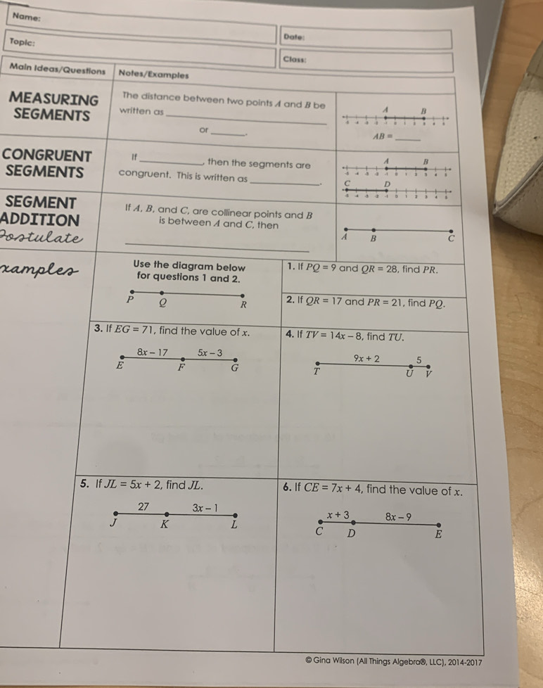 Name:
Date:
Topic: Class:
Main Ideas/Questions Notes/Examples
MEASURING The distance between two points A and B be
SEGMENTS written as_
or_
CONGRUENT If_  then the segments are
SEGMENTS congruent. This is written as _
.
4 . 4 -4 。 1 , . 、
SEGMENT If A, B, and C, are collinear points and B
ADDITION is between A and C, then
_
Postulate A B C
xamples Use the diagram below 1. If PQ=9 and QR=28 , find PR.
for questions 1 and 2.
2. If
P Q R QR=17 and PR=21 , find PQ.
3. If EG=71 , find the value of x. 4. If TV=14x-8 , find TU.
8x-17 5x-3
9x+2 5
E F G
T
U v
5. If JL=5x+2 , find JL. 6. If CE=7x+4 , find the value of x.
27 3x-1
x+3 8x-9
J K L
C D
E
© Gina Wilson (All Things Algebra®, LLC),2014-201 7