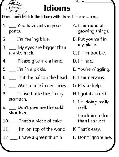 Name_
Idioms
Directions: Match the idiom with its real like meaning.
1. _You have ants in your A. I am good at
pants. growing things.
2. _I'm feeling blue. B. Put yourself in
3. _My eyes are bigger than my place.
my stomach. C. I'm in trouble.
4. _Please give me a hand. D. I'm sad.
5. _I'm in a pickle. E. You're wiggling.
6. _I hit the nail on the head. F. I am nervous.
7. _Walk a mile in my shoes. G. Please help.
8. _I have butterflies in my H.I got it correct
stomach. 1. I'm doing really
9. _Don't give me the cold well.
shoulder J. I took more food
10 _That's a piece of cake. than I can eat.
11._ I'm on top of the world. K. That's easy.
12. _I have a green thum b L. Don't ignore me.