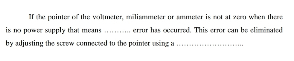 If the pointer of the voltmeter, miliammeter or ammeter is not at zero when there 
is no power supply that means _error has occurred. This error can be eliminated 
by adjusting the screw connected to the pointer using a_