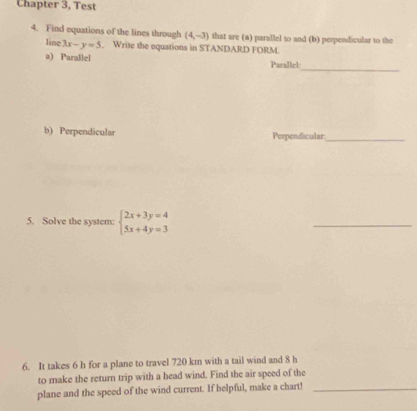 Chapter 3, Test
4. Find equations of the lines through (4,-3) that are (a) parallel to and (b) perpendicular to the
line 3x-y=5. Write the equations in STANDARD FORM.
_
a) Parallel Parallel:
b) Perpendicular Perpendicular_
5. Solve the system: beginarrayl 2x+3y=4 5x+4y=3endarray.
_
6. It takes 6 h for a plane to travel 720 km with a tail wind and 8 h
to make the return trip with a head wind. Find the air speed of the
plane and the speed of the wind current. If helpful, make a chart!_