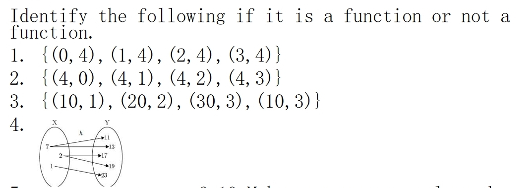 Identify the following if it is a function or not a 
function. 
1.  (0,4),(1,4),(2,4),(3,4)
2.  (4,0),(4,1),(4,2),(4,3)
3.  (10,1),(20,2),(30,3),(10,3)
4.